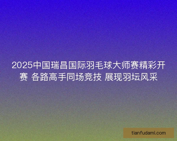 2025中国瑞昌国际羽毛球大师赛精彩开赛 各路高手同场竞技 展现羽坛风采