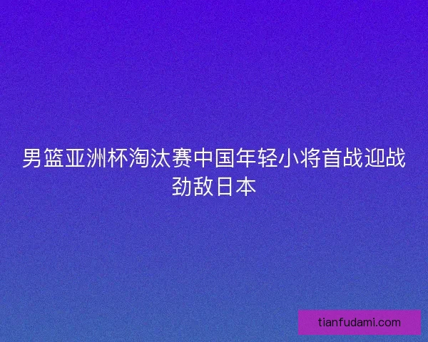 男篮亚洲杯淘汰赛中国年轻小将首战迎战劲敌日本
