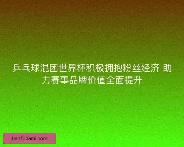 乒乓球混团世界杯积极拥抱粉丝经济 助力赛事品牌价值全面提升