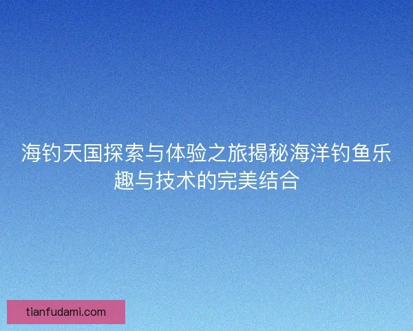 海钓天国探索与体验之旅揭秘海洋钓鱼乐趣与技术的完美结合